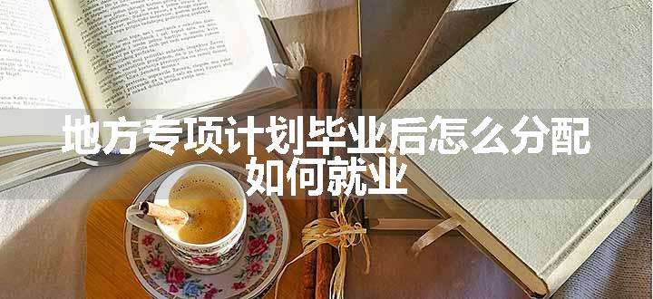 地方专项计划毕业后怎么分配 如何就业