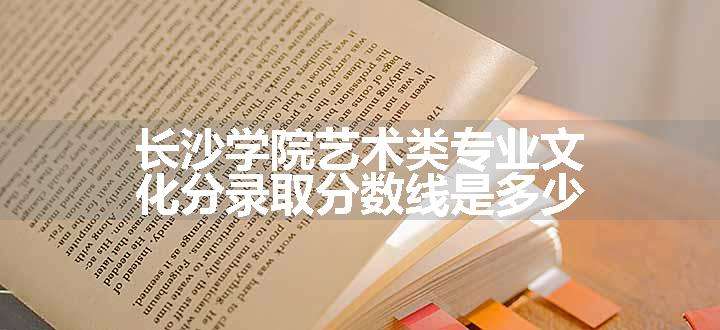 长沙学院艺术类专业文化分录取分数线是多少