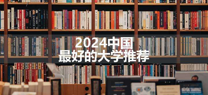 2024中国最好的大学推荐