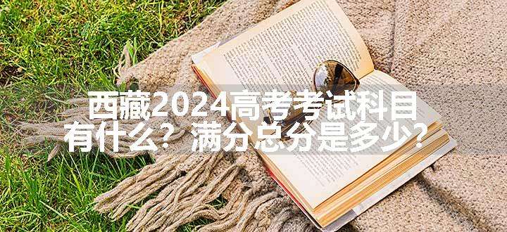 西藏2024高考考试科目有什么？满分总分是多少？