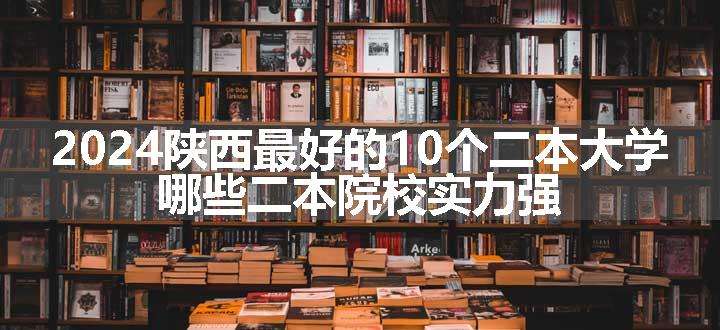 2024陕西最好的10个二本大学 哪些二本院校实力强