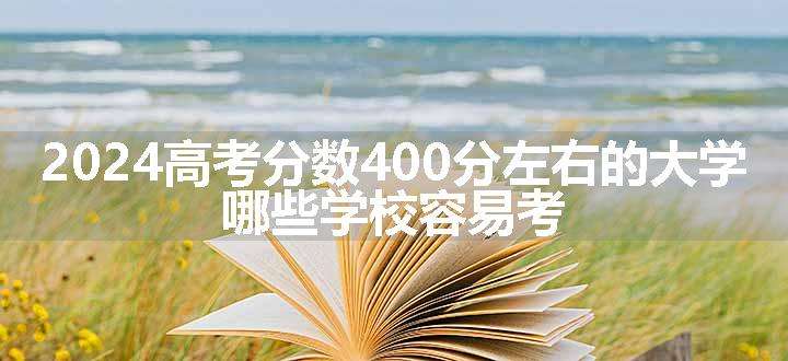 2024高考分数400分左右的大学 哪些学校容易考