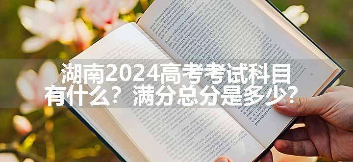 湖南2024高考考试科目有什么？满分总分是多少？