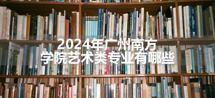 2024年广州南方学院艺术类专业有哪些