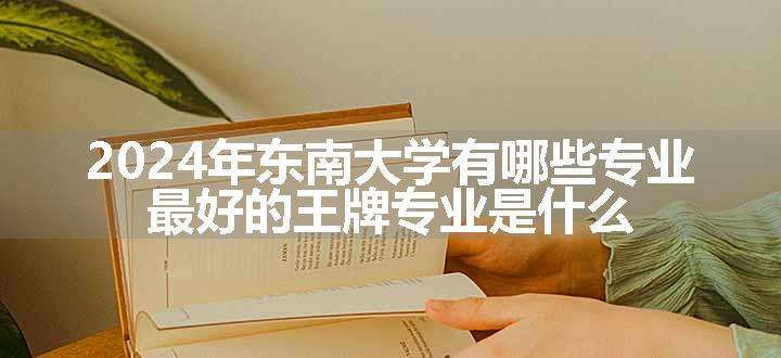 2024年东南大学有哪些专业 最好的王牌专业是什么