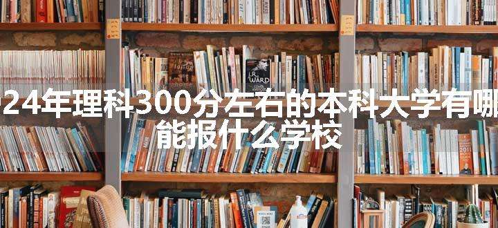 2024年理科300分左右的本科大学有哪些 能报什么学校