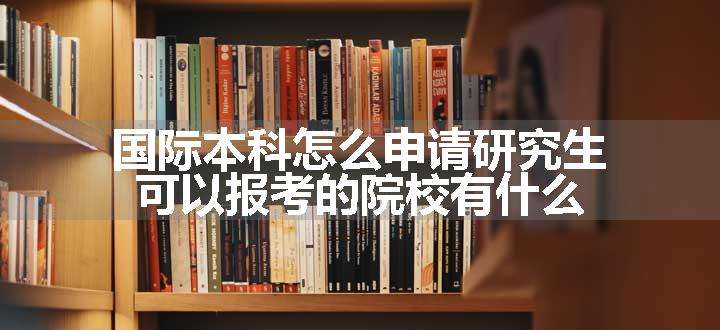 国际本科怎么申请研究生 可以报考的院校有什么