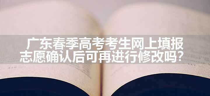 广东春季高考考生网上填报志愿确认后可再进行修改吗？