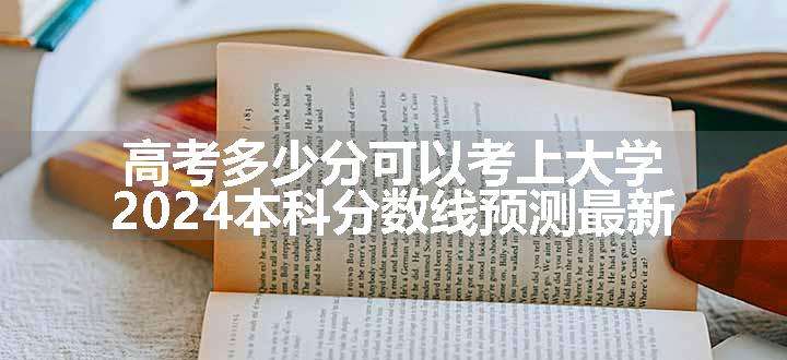 高考多少分可以考上大学 2024本科分数线预测最新