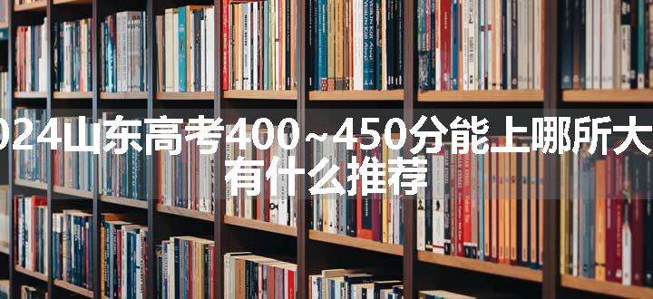 2024山东高考400~450分能上哪所大学 有什么推荐