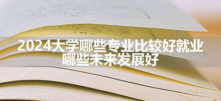 2024大学哪些专业比较好就业 哪些未来发展好