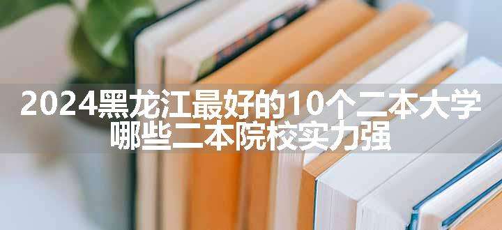 2024黑龙江最好的10个二本大学 哪些二本院校实力强