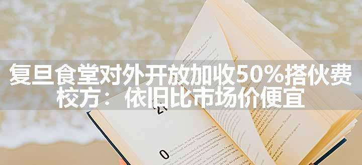 复旦食堂对外开放加收50%搭伙费，校方：依旧比市场价便宜