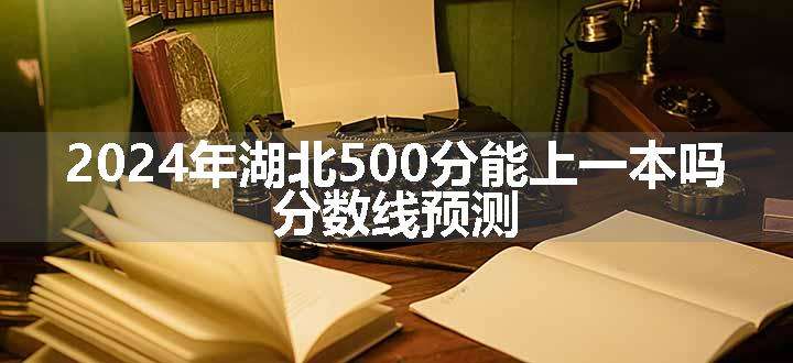 2024年湖北500分能上一本吗 分数线预测