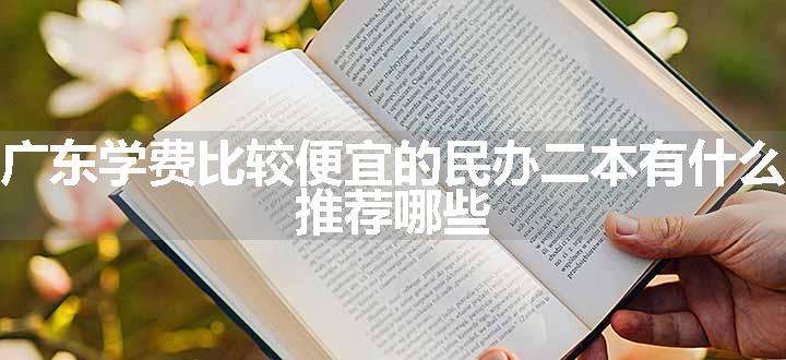 广东学费比较便宜的民办二本有什么 推荐哪些