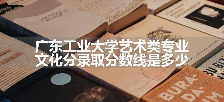 广东工业大学艺术类专业文化分录取分数线是多少