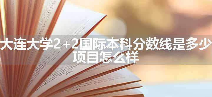 大连大学2+2国际本科分数线是多少 项目怎么样