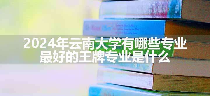 2024年云南大学有哪些专业 最好的王牌专业是什么