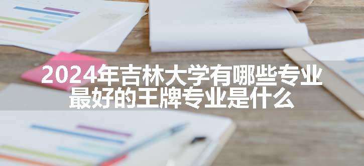 2024年吉林大学有哪些专业 最好的王牌专业是什么