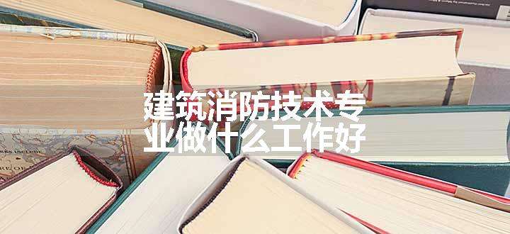 建筑消防技术专业做什么工作好