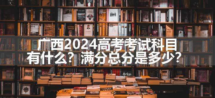 广西2024高考考试科目有什么？满分总分是多少？