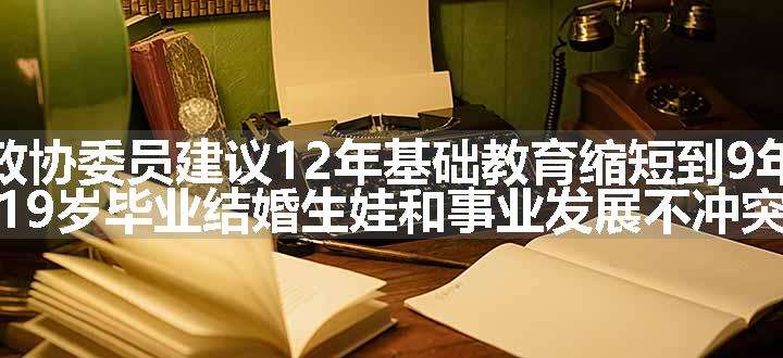 政协委员建议12年基础教育缩短到9年，19岁毕业结婚生娃和事业发展不冲突