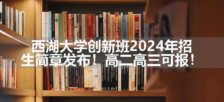 西湖大学创新班2024年招生简章发布！高二高三可报！