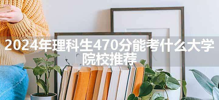 2024年理科生470分能考什么大学 院校推荐