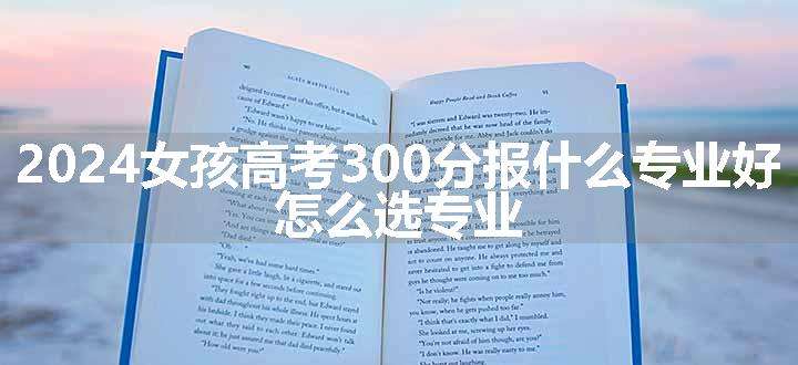 2024女孩高考300分报什么专业好 怎么选专业