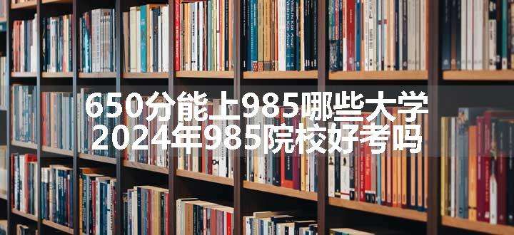 650分能上985哪些大学 2024年985院校好考吗