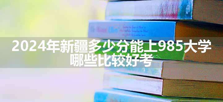 2024年新疆多少分能上985大学 哪些比较好考