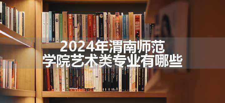 2024年渭南师范学院艺术类专业有哪些