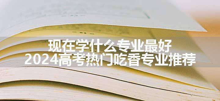 现在学什么专业最好 2024高考热门吃香专业推荐