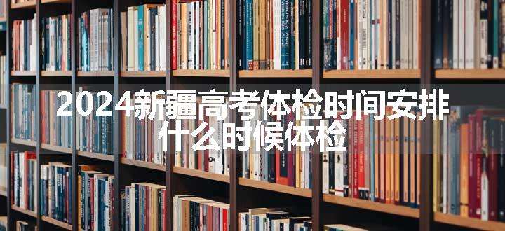 2024新疆高考体检时间安排 什么时候体检