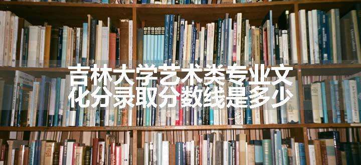 吉林大学艺术类专业文化分录取分数线是多少