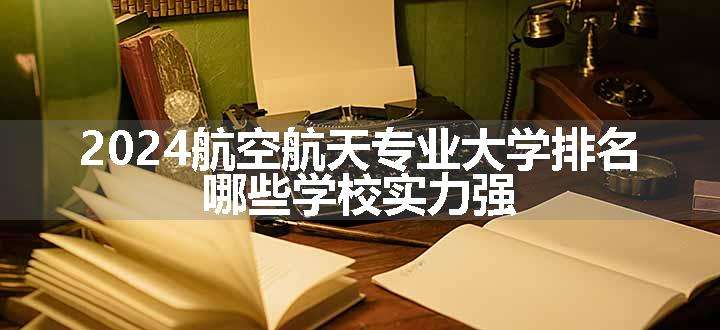 2024航空航天专业大学排名 哪些学校实力强