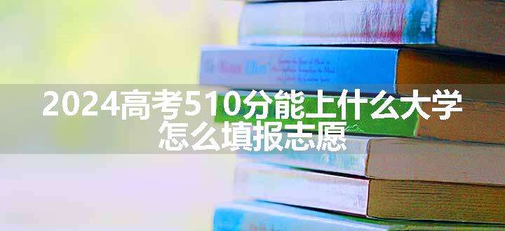 2024高考510分能上什么大学 怎么填报志愿