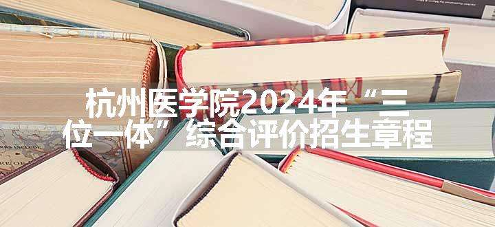 杭州医学院2024年“三位一体”综合评价招生章程