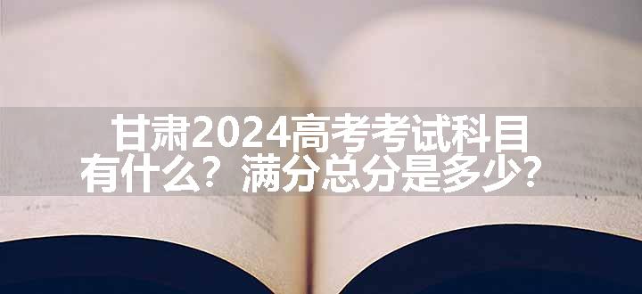 甘肃2024高考考试科目有什么？满分总分是多少？