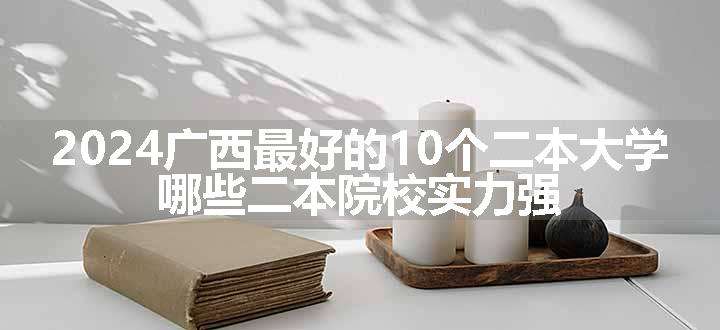 2024广西最好的10个二本大学 哪些二本院校实力强