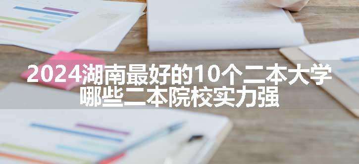 2024湖南最好的10个二本大学 哪些二本院校实力强