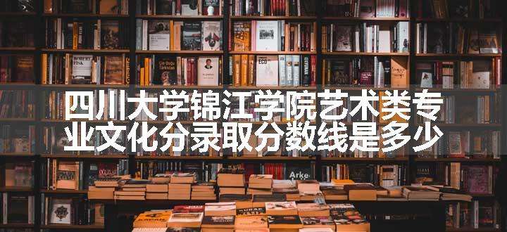 四川大学锦江学院艺术类专业文化分录取分数线是多少