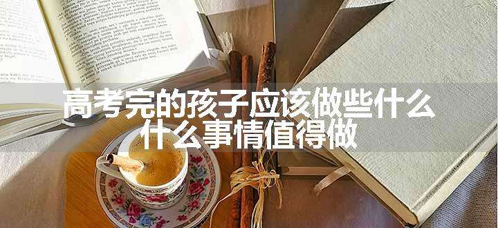 高考完的孩子应该做些什么 什么事情值得做