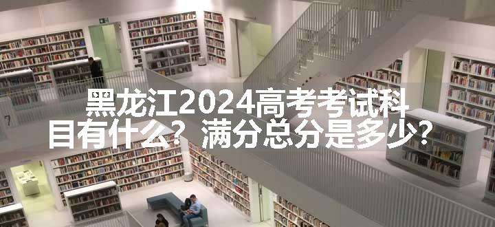 黑龙江2024高考考试科目有什么？满分总分是多少？