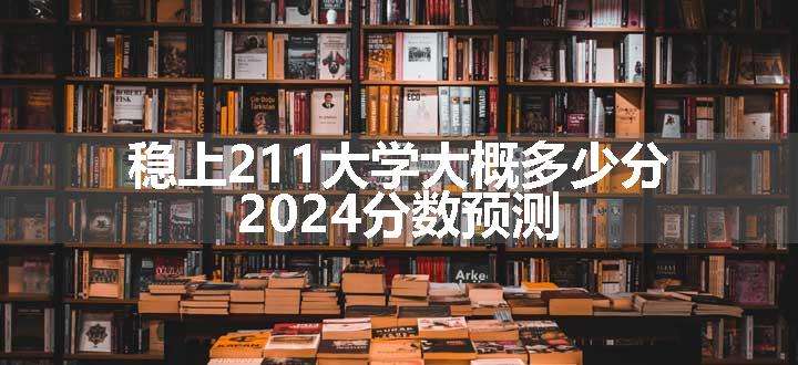 稳上211大学大概多少分 2024分数预测