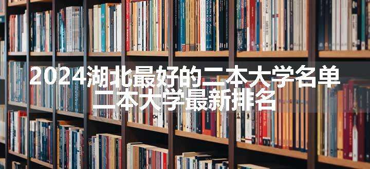 2024湖北最好的二本大学名单 二本大学最新排名