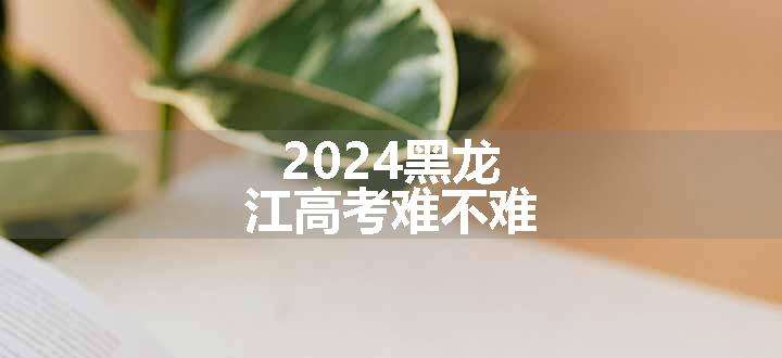 2024黑龙江高考难不难