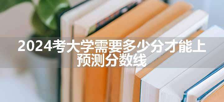 2024考大学需要多少分才能上 预测分数线