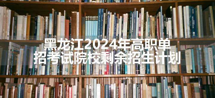 黑龙江2024年高职单招考试院校剩余招生计划