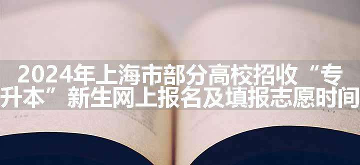 2024年上海市部分高校招收“专升本”新生网上报名及填报志愿时间